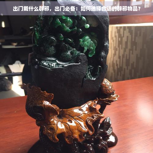 出门戴什么辟邪，出门必备：如何选择合适的辟邪物品？