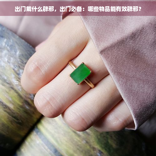 出门戴什么辟邪，出门必备：哪些物品能有效辟邪？