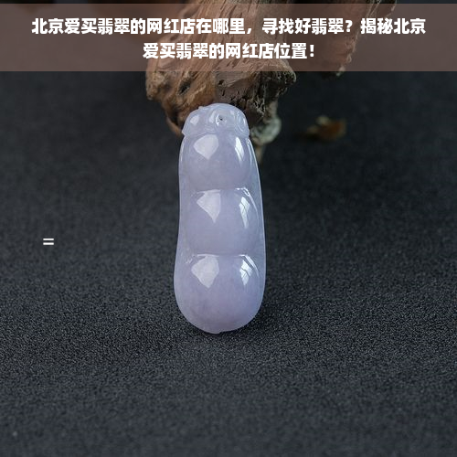 北京爱买翡翠的网红店在哪里，寻找好翡翠？揭秘北京爱买翡翠的网红店位置！