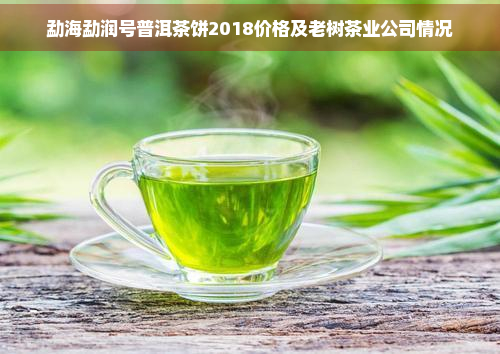 勐海勐润号普洱茶饼2018价格及老树茶业公司情况