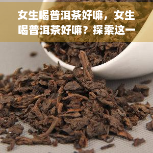 女生喝普洱茶好嘛，女生喝普洱茶好嘛？探索这一中国茶文化的神秘世界