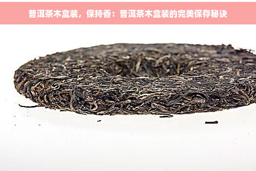 普洱茶木盒装，保持香：普洱茶木盒装的完美保存秘诀