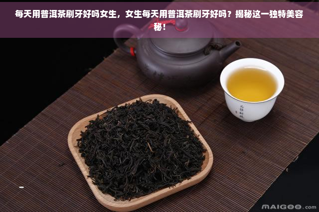 每天用普洱茶刷牙好吗女生，女生每天用普洱茶刷牙好吗？揭秘这一独特美容秘！