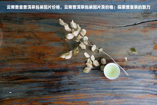 云南普皇普洱茶包装图片价格，云南普洱茶包装图片及价格：探索普皇茶的魅力