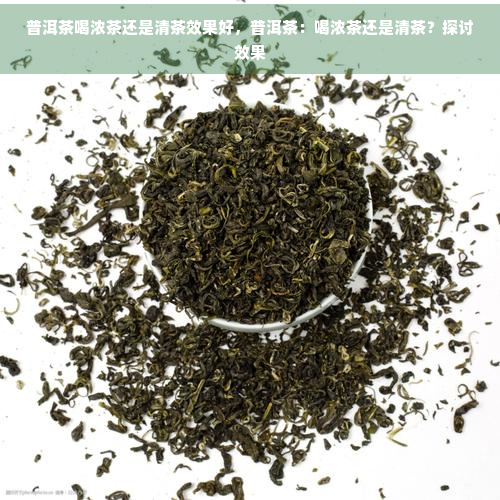 普洱茶喝浓茶还是清茶效果好，普洱茶：喝浓茶还是清茶？探讨效果