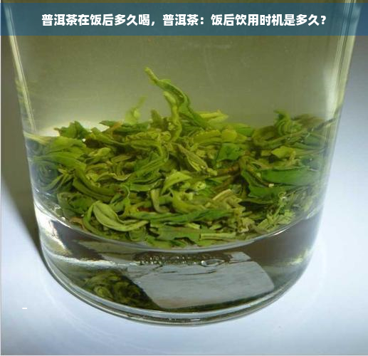 普洱茶在饭后多久喝，普洱茶：饭后饮用时机是多久？