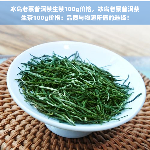 冰岛老寨普洱茶生茶100g价格，冰岛老寨普洱茶生茶100g价格：品质与物超所值的选择！