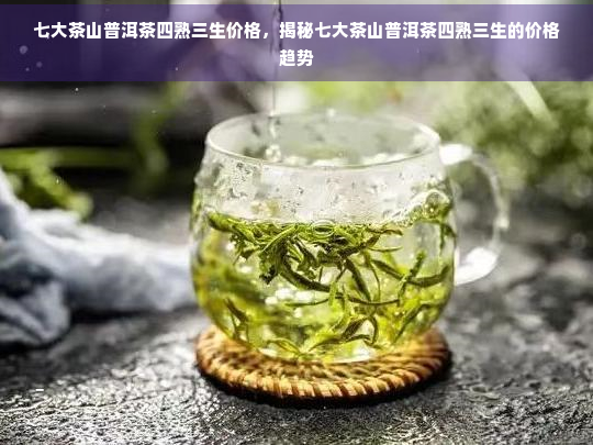 七大茶山普洱茶四熟三生价格，揭秘七大茶山普洱茶四熟三生的价格趋势