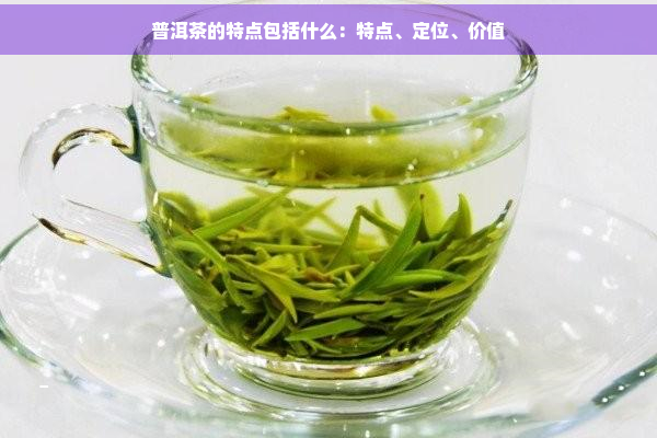 普洱茶的特点包括什么：特点、定位、价值