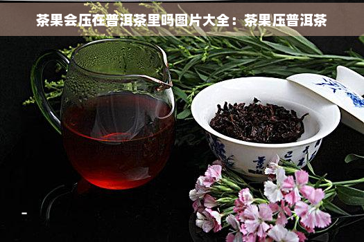 茶果会压在普洱茶里吗图片大全：茶果压普洱茶