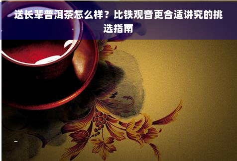 送长辈普洱茶怎么样？比铁观音更合适讲究的挑选指南