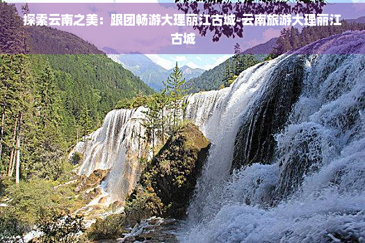 探索云南之美：跟团畅游大理丽江古城-云南旅游大理丽江古城