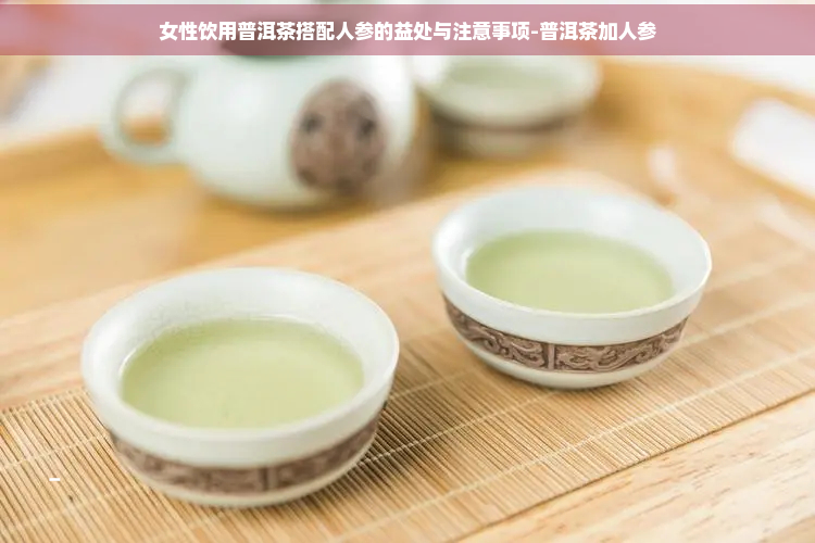 女性饮用普洱茶搭配人参的益处与注意事项-普洱茶加人参