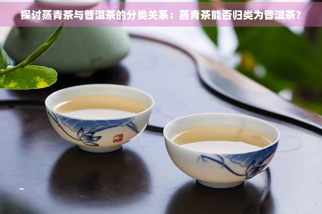 探讨蒸青茶与普洱茶的分类关系：蒸青茶能否归类为普洱茶？