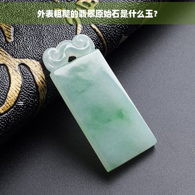 外表粗糙的翡翠原始石是什么玉？