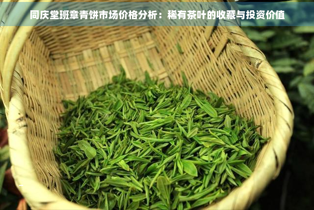 同庆堂班章青饼市场价格分析：稀有茶叶的收藏与投资价值