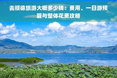 去顺德旅游大概多少钱：费用、一日游预算与整体花费攻略