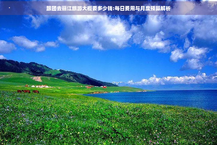 跟团去丽江旅游大概要多少钱:每日费用与月度预算解析