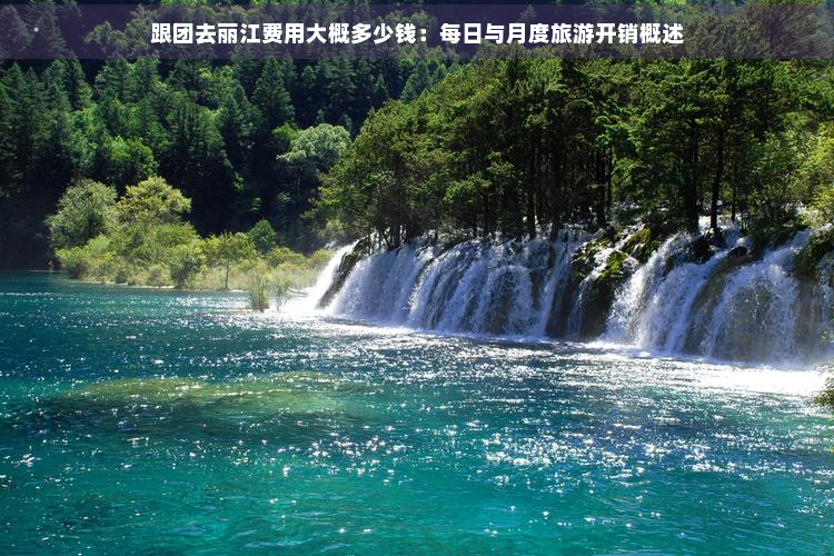 跟团去丽江费用大概多少钱：每日与月度旅游开销概述