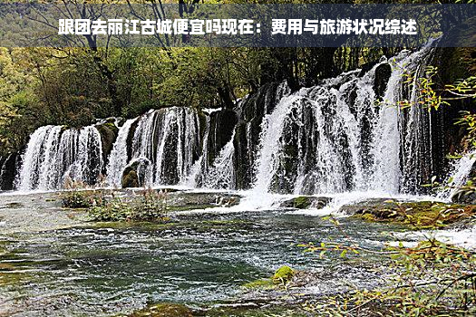 跟团去丽江古城便宜吗现在：费用与旅游状况综述