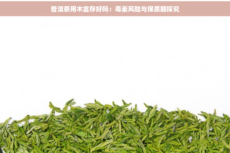 普洱茶用木盒存好吗：素风险与保质期探究