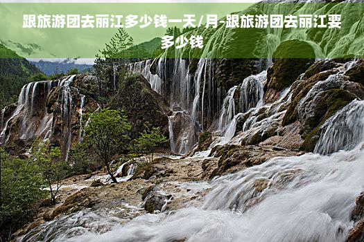 跟旅游团去丽江多少钱一天/月-跟旅游团去丽江要多少钱