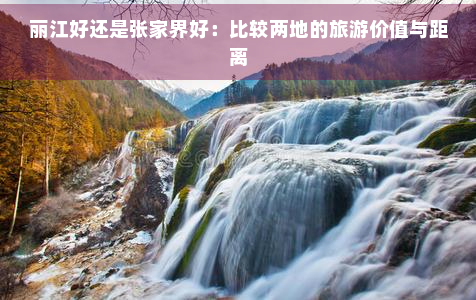 丽江好还是张家界好：比较两地的旅游价值与距离