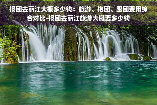 报团去丽江大概多少钱：旅游、抱团、跟团费用综合对比-报团去丽江旅游大概要多少钱