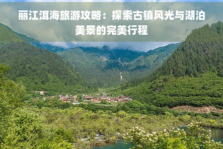 丽江洱海旅游攻略：探索古镇风光与湖泊美景的完美行程