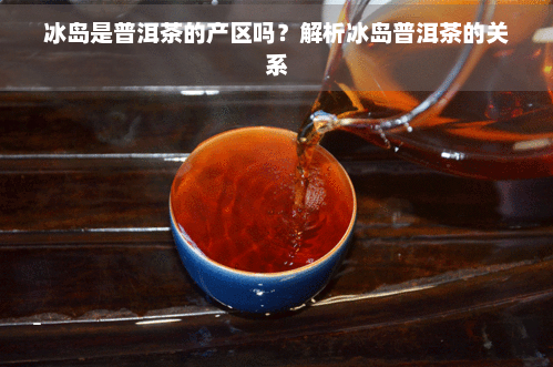 冰岛是普洱茶的产区吗？解析冰岛普洱茶的关系