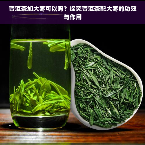 普洱茶加大枣可以吗？探究普洱茶配大枣的功效与作用