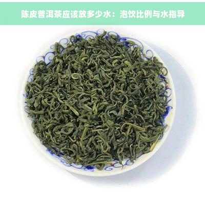 陈皮普洱茶应该放多少水：泡饮比例与水指导