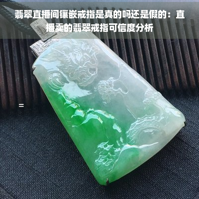 翡翠直播间镶嵌戒指是真的吗还是假的：直播卖的翡翠戒指可信度分析