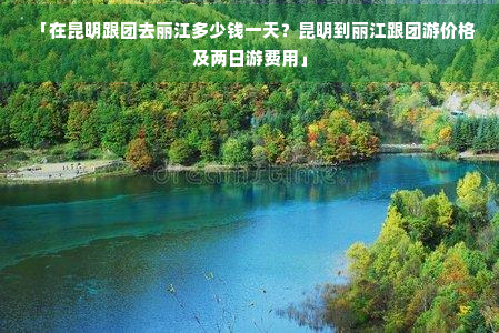 「在昆明跟团去丽江多少钱一天？昆明到丽江跟团游价格及两日游费用」