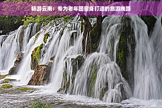 畅游云南：专为老年团量身打造的旅游线路