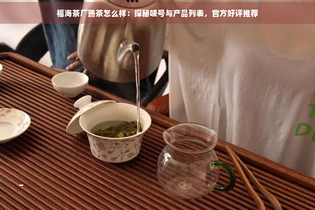 福海茶厂熟茶怎么样：探秘唛号与产品列表，官方好评推荐