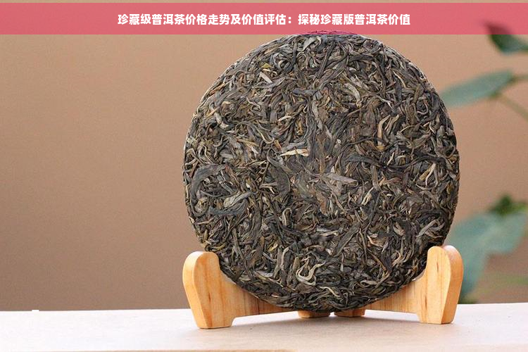 珍藏级普洱茶价格走势及价值评估：探秘珍藏版普洱茶价值