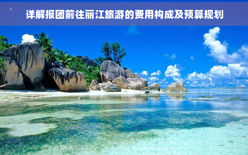 详解报团前往丽江旅游的费用构成及预算规划