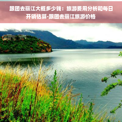 跟团去丽江大概多少钱：旅游费用分析和每日开销估算-跟团去丽江旅游价格