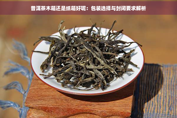 普洱茶木箱还是纸箱好呢：包装选择与封闭要求解析