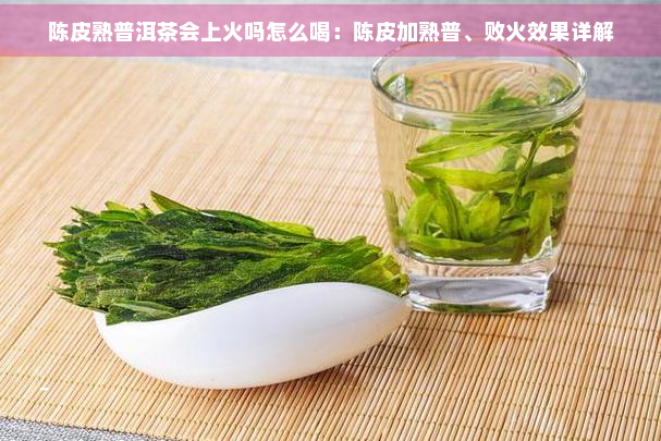 陈皮熟普洱茶会上火吗怎么喝：陈皮加熟普、败火效果详解