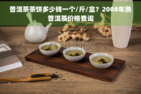 普洱茶茶饼多少钱一个/斤/盒？2008年熟普洱茶价格查询