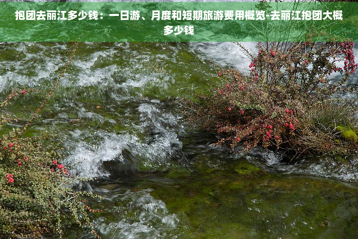 抱团去丽江多少钱：一日游、月度和短期旅游费用概览-去丽江抱团大概多少钱