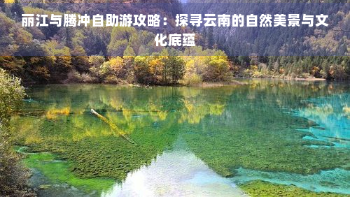 丽江与腾冲自助游攻略：探寻云南的自然美景与文化底蕴