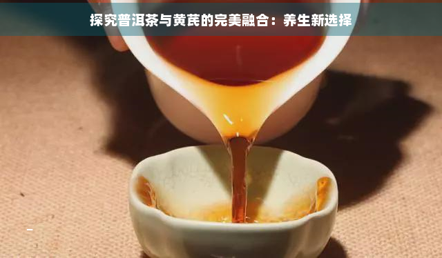 探究普洱茶与黄芪的完美融合：养生新选择