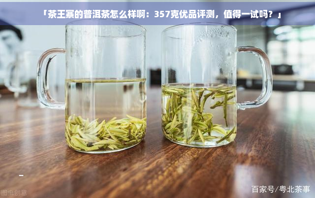 「茶王寨的普洱茶怎么样啊：357克优品评测，值得一试吗？」