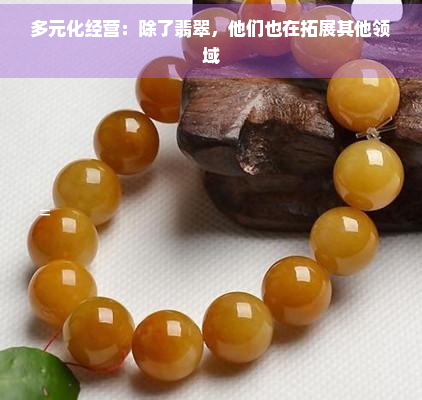 多元化经营：除了翡翠，他们也在拓展其他领域