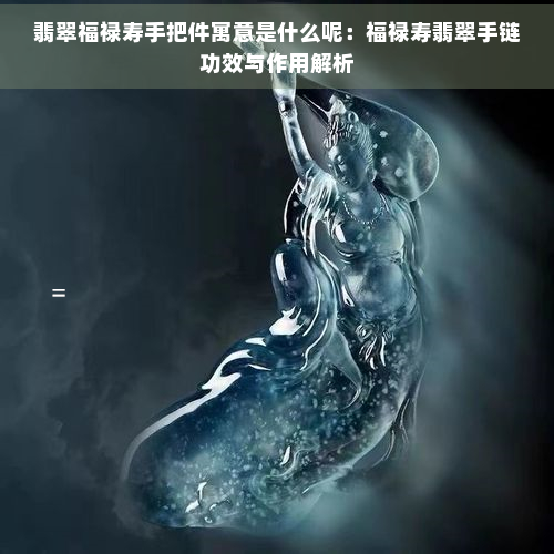 翡翠福禄寿手把件寓意是什么呢：福禄寿翡翠手链功效与作用解析