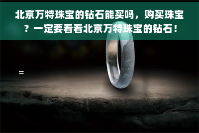 北京万特珠宝的钻石能买吗，购买珠宝？一定要看看北京万特珠宝的钻石！