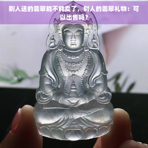 别人送的翡翠能不能卖了，别人的翡翠礼物：可以出售吗？